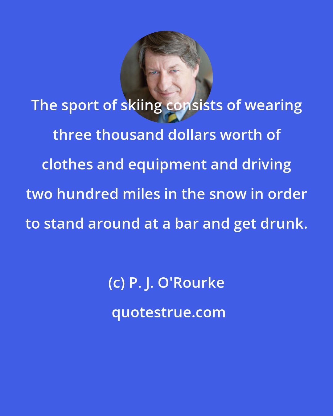 P. J. O'Rourke: The sport of skiing consists of wearing three thousand dollars worth of clothes and equipment and driving two hundred miles in the snow in order to stand around at a bar and get drunk.