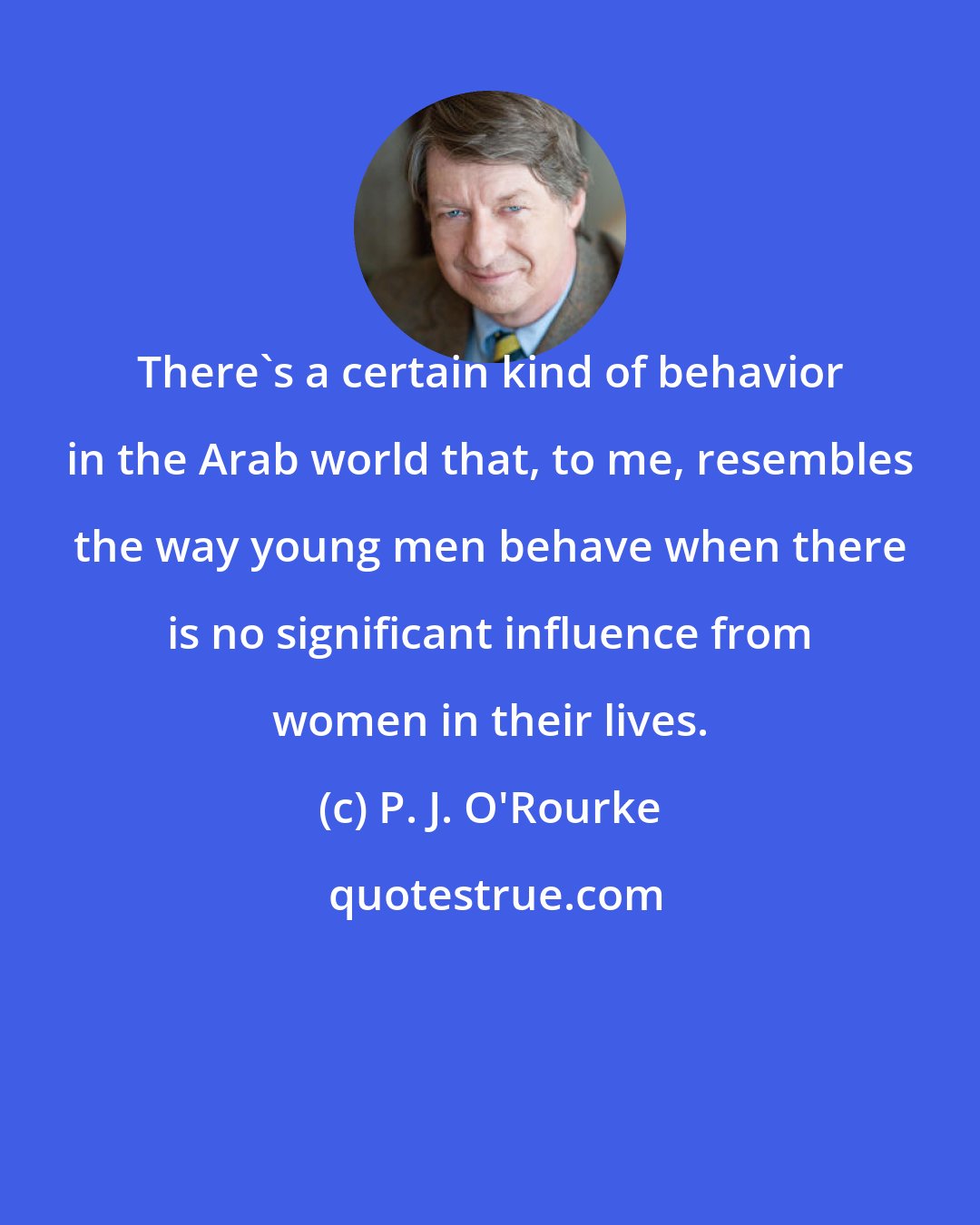 P. J. O'Rourke: There's a certain kind of behavior in the Arab world that, to me, resembles the way young men behave when there is no significant influence from women in their lives.