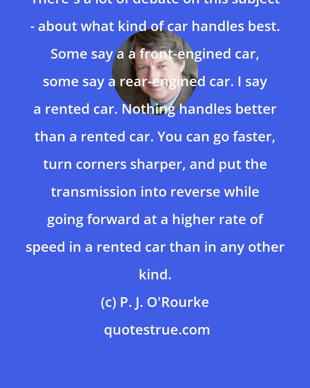 P. J. O'Rourke: There's a lot of debate on this subject - about what kind of car handles best. Some say a a front-engined car, some say a rear-engined car. I say a rented car. Nothing handles better than a rented car. You can go faster, turn corners sharper, and put the transmission into reverse while going forward at a higher rate of speed in a rented car than in any other kind.