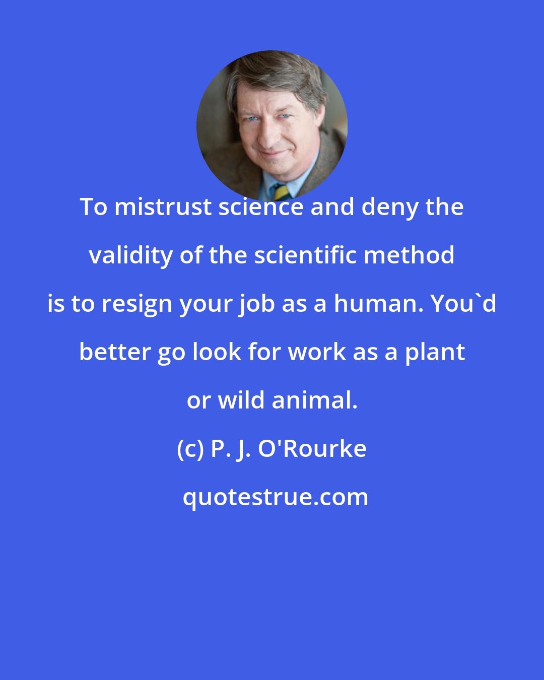 P. J. O'Rourke: To mistrust science and deny the validity of the scientific method is to resign your job as a human. You'd better go look for work as a plant or wild animal.