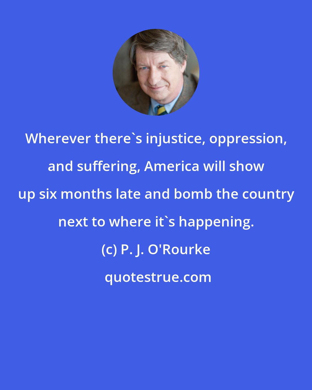 P. J. O'Rourke: Wherever there's injustice, oppression, and suffering, America will show up six months late and bomb the country next to where it's happening.