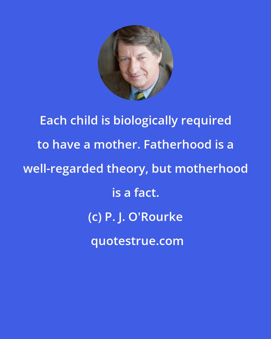 P. J. O'Rourke: Each child is biologically required to have a mother. Fatherhood is a well-regarded theory, but motherhood is a fact.