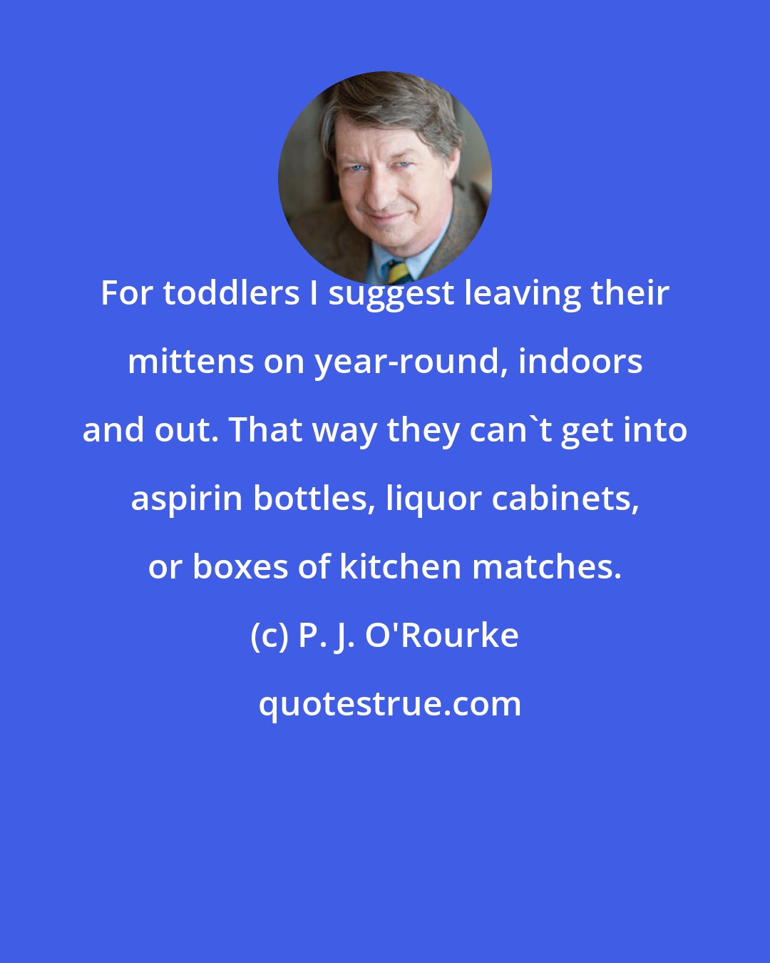 P. J. O'Rourke: For toddlers I suggest leaving their mittens on year-round, indoors and out. That way they can't get into aspirin bottles, liquor cabinets, or boxes of kitchen matches.