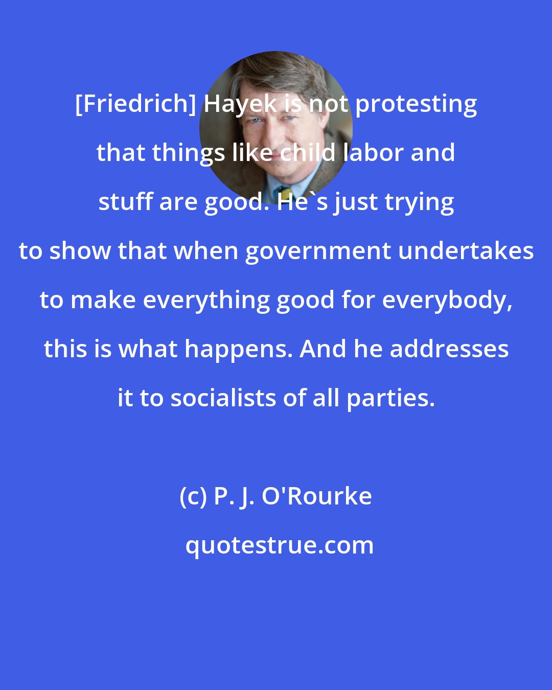 P. J. O'Rourke: [Friedrich] Hayek is not protesting that things like child labor and stuff are good. He's just trying to show that when government undertakes to make everything good for everybody, this is what happens. And he addresses it to socialists of all parties.