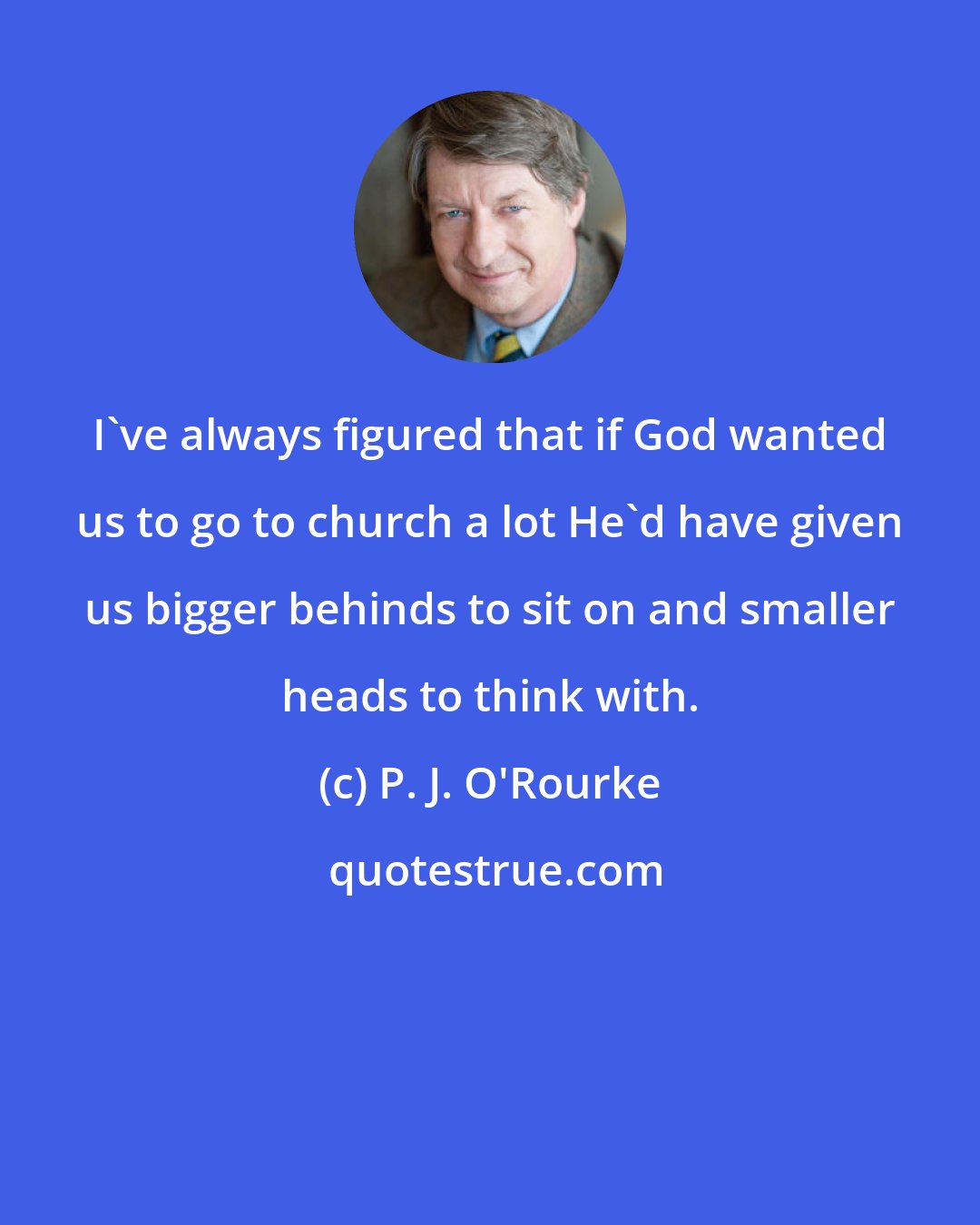 P. J. O'Rourke: I've always figured that if God wanted us to go to church a lot He'd have given us bigger behinds to sit on and smaller heads to think with.