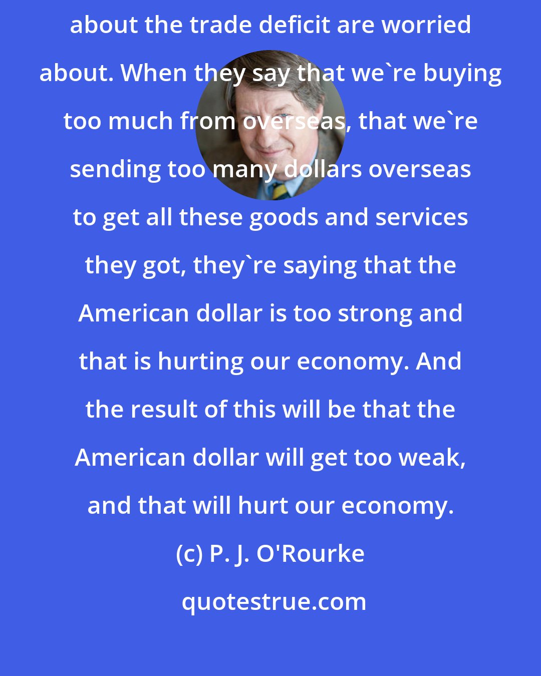 P. J. O'Rourke: I've never been able to get it straight about what these people who are worried about the trade deficit are worried about. When they say that we're buying too much from overseas, that we're sending too many dollars overseas to get all these goods and services they got, they're saying that the American dollar is too strong and that is hurting our economy. And the result of this will be that the American dollar will get too weak, and that will hurt our economy.