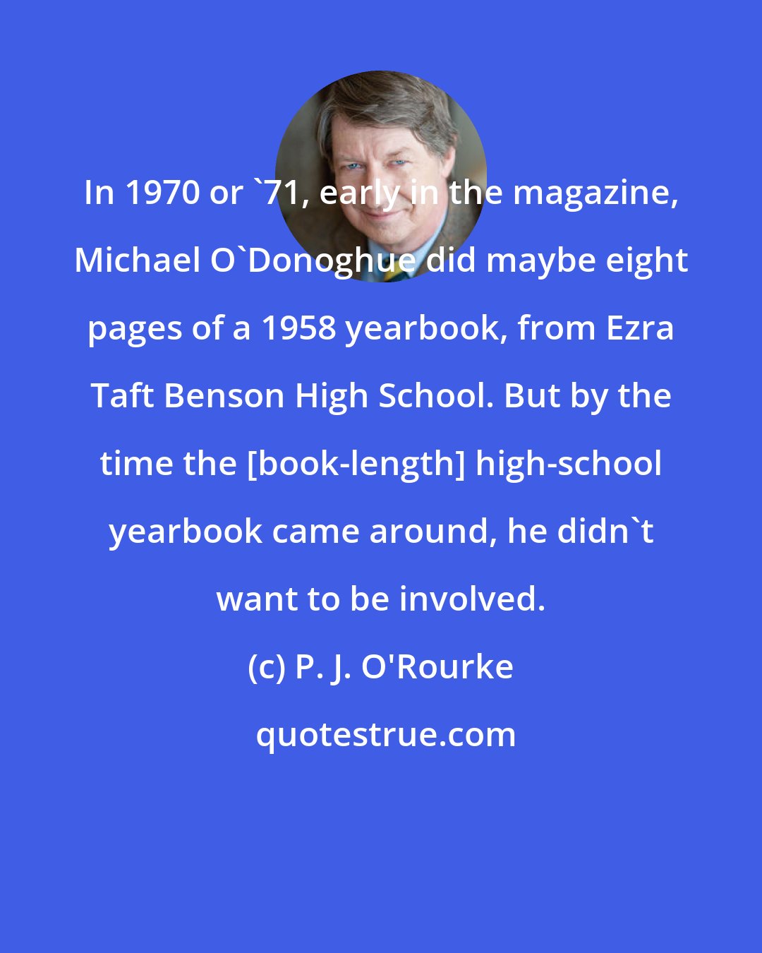 P. J. O'Rourke: In 1970 or '71, early in the magazine, Michael O'Donoghue did maybe eight pages of a 1958 yearbook, from Ezra Taft Benson High School. But by the time the [book-length] high-school yearbook came around, he didn't want to be involved.