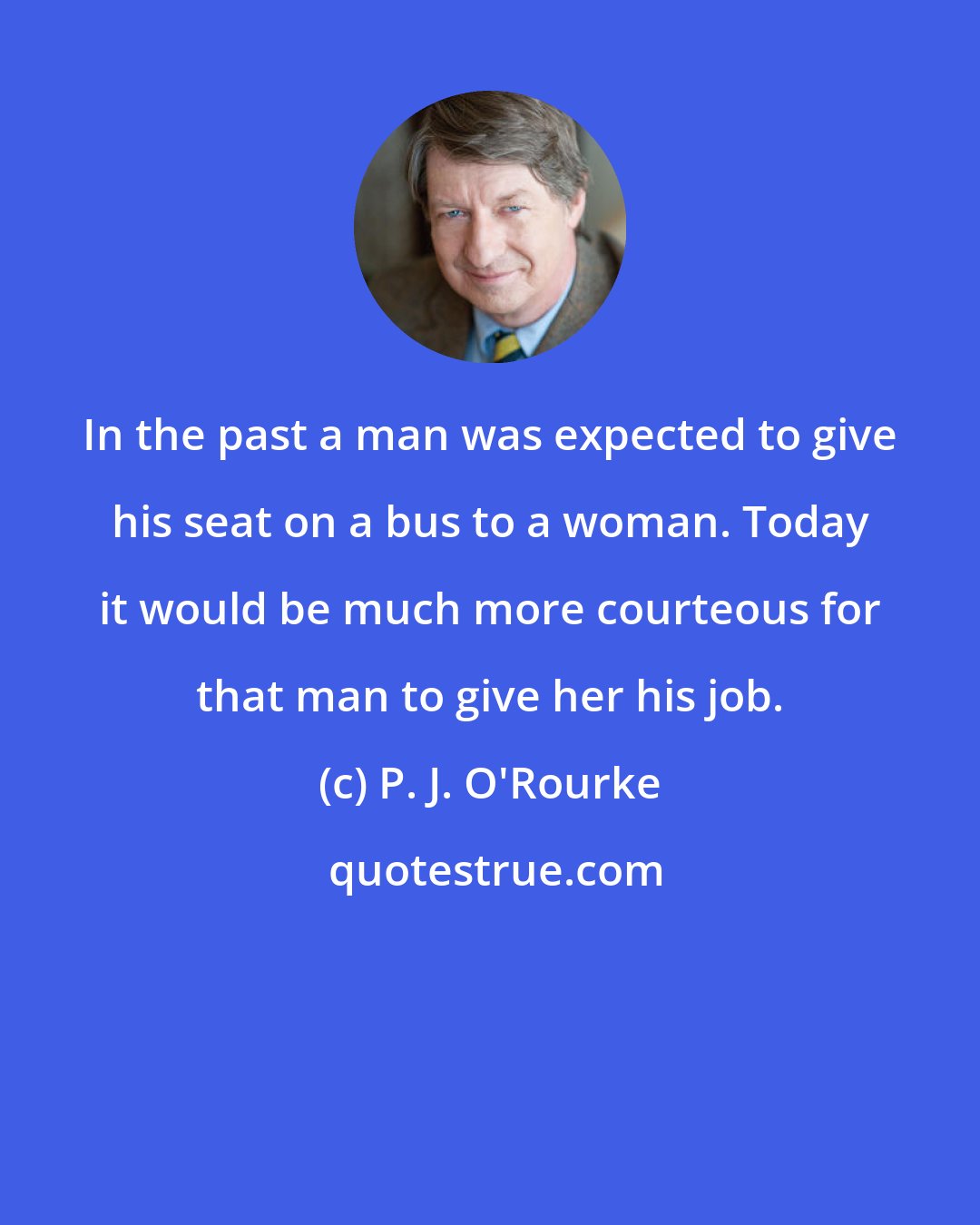 P. J. O'Rourke: In the past a man was expected to give his seat on a bus to a woman. Today it would be much more courteous for that man to give her his job.