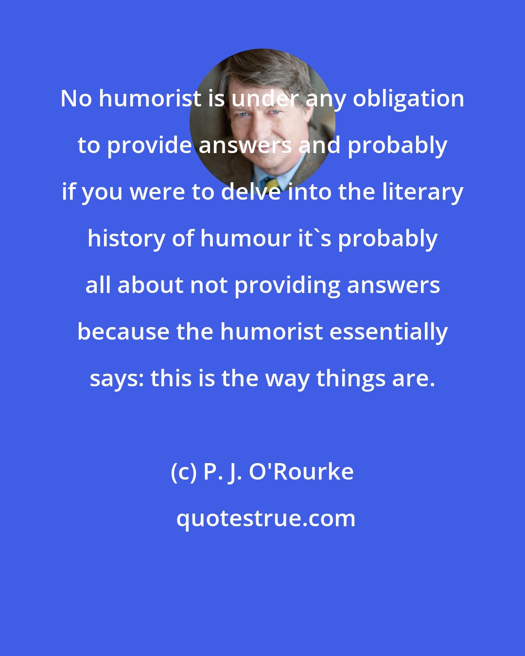 P. J. O'Rourke: No humorist is under any obligation to provide answers and probably if you were to delve into the literary history of humour it's probably all about not providing answers because the humorist essentially says: this is the way things are.