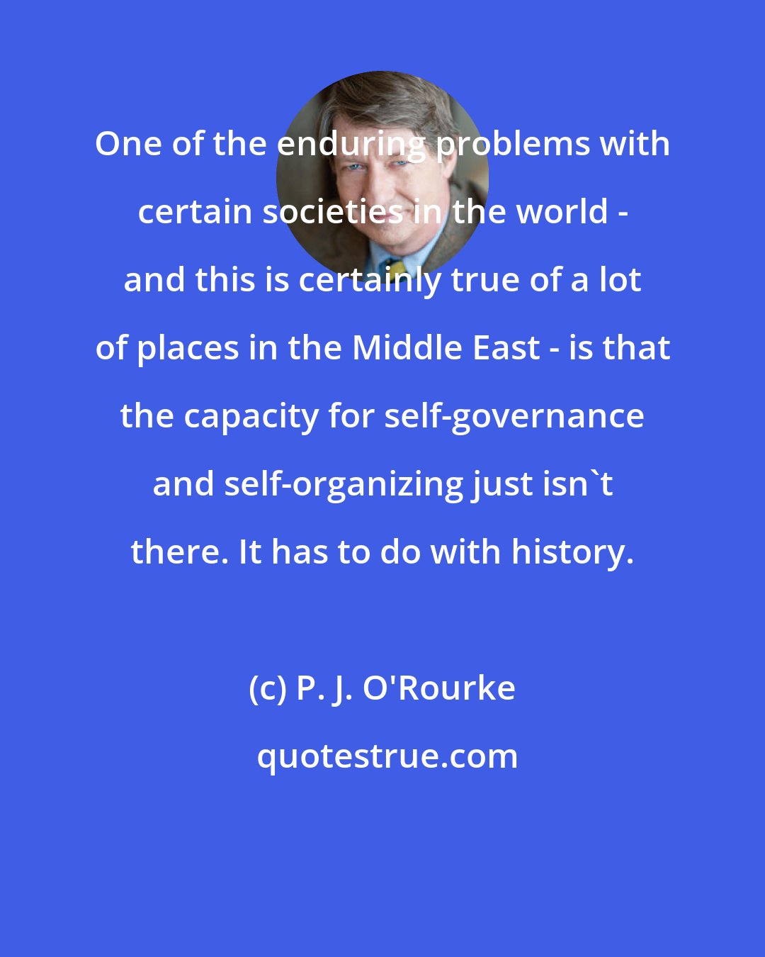 P. J. O'Rourke: One of the enduring problems with certain societies in the world - and this is certainly true of a lot of places in the Middle East - is that the capacity for self-governance and self-organizing just isn't there. It has to do with history.