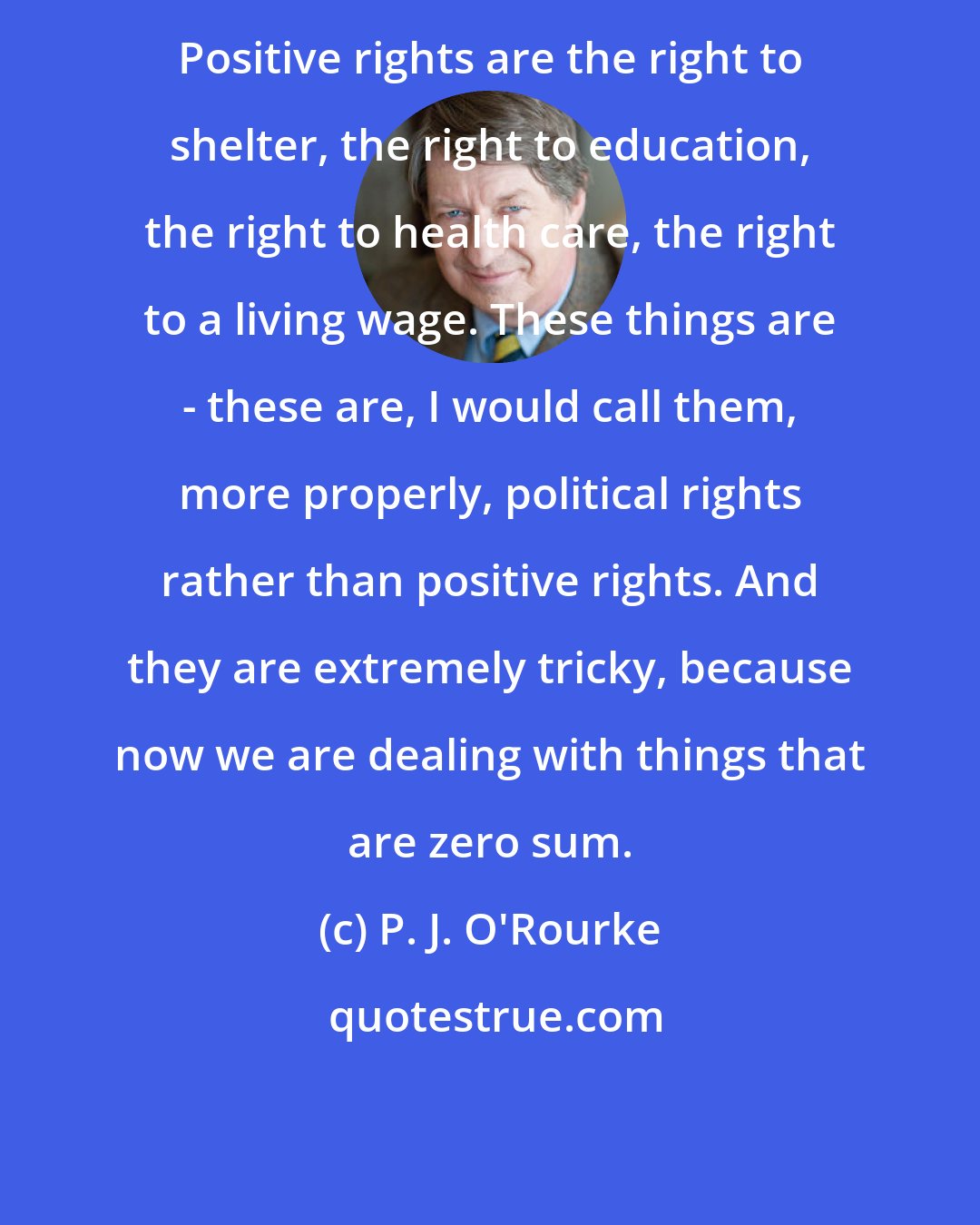 P. J. O'Rourke: Positive rights are the right to shelter, the right to education, the right to health care, the right to a living wage. These things are - these are, I would call them, more properly, political rights rather than positive rights. And they are extremely tricky, because now we are dealing with things that are zero sum.