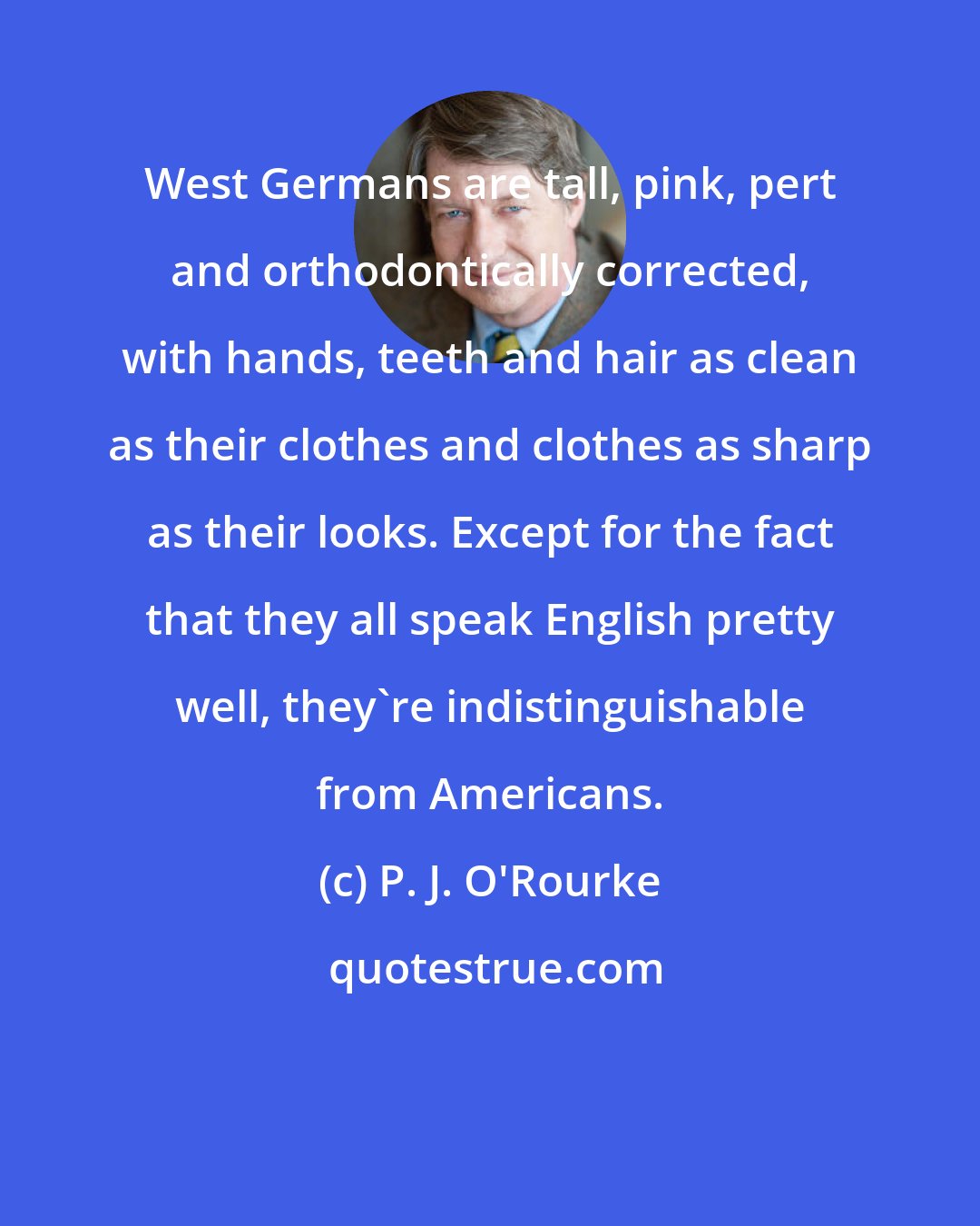 P. J. O'Rourke: West Germans are tall, pink, pert and orthodontically corrected, with hands, teeth and hair as clean as their clothes and clothes as sharp as their looks. Except for the fact that they all speak English pretty well, they're indistinguishable from Americans.