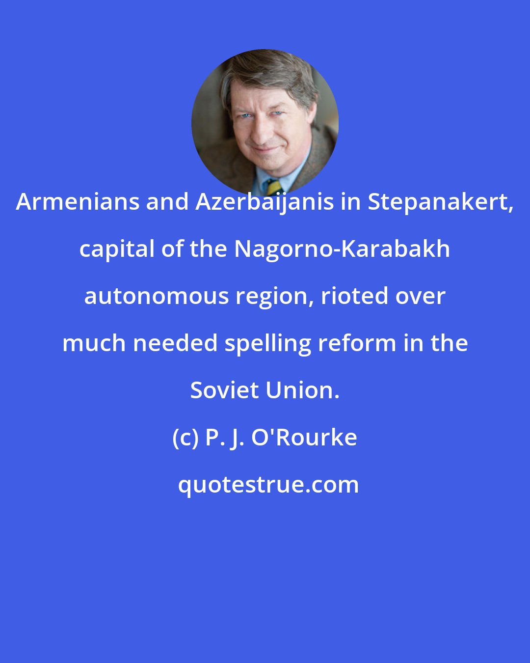 P. J. O'Rourke: Armenians and Azerbaijanis in Stepanakert, capital of the Nagorno-Karabakh autonomous region, rioted over much needed spelling reform in the Soviet Union.