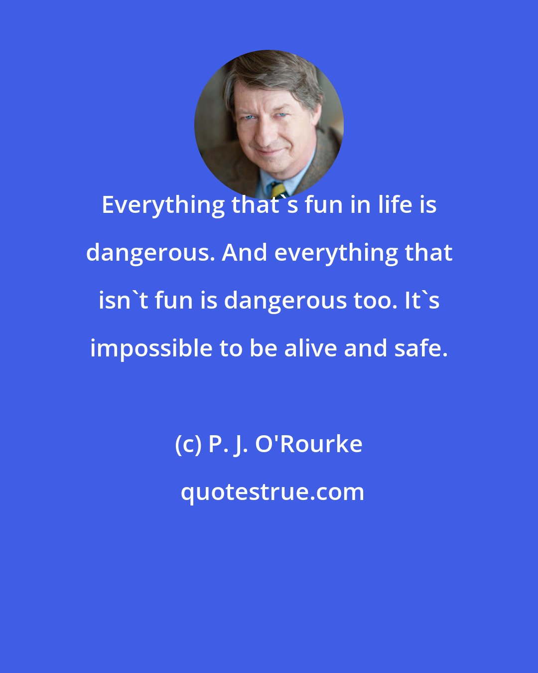 P. J. O'Rourke: Everything that's fun in life is dangerous. And everything that isn't fun is dangerous too. It's impossible to be alive and safe.