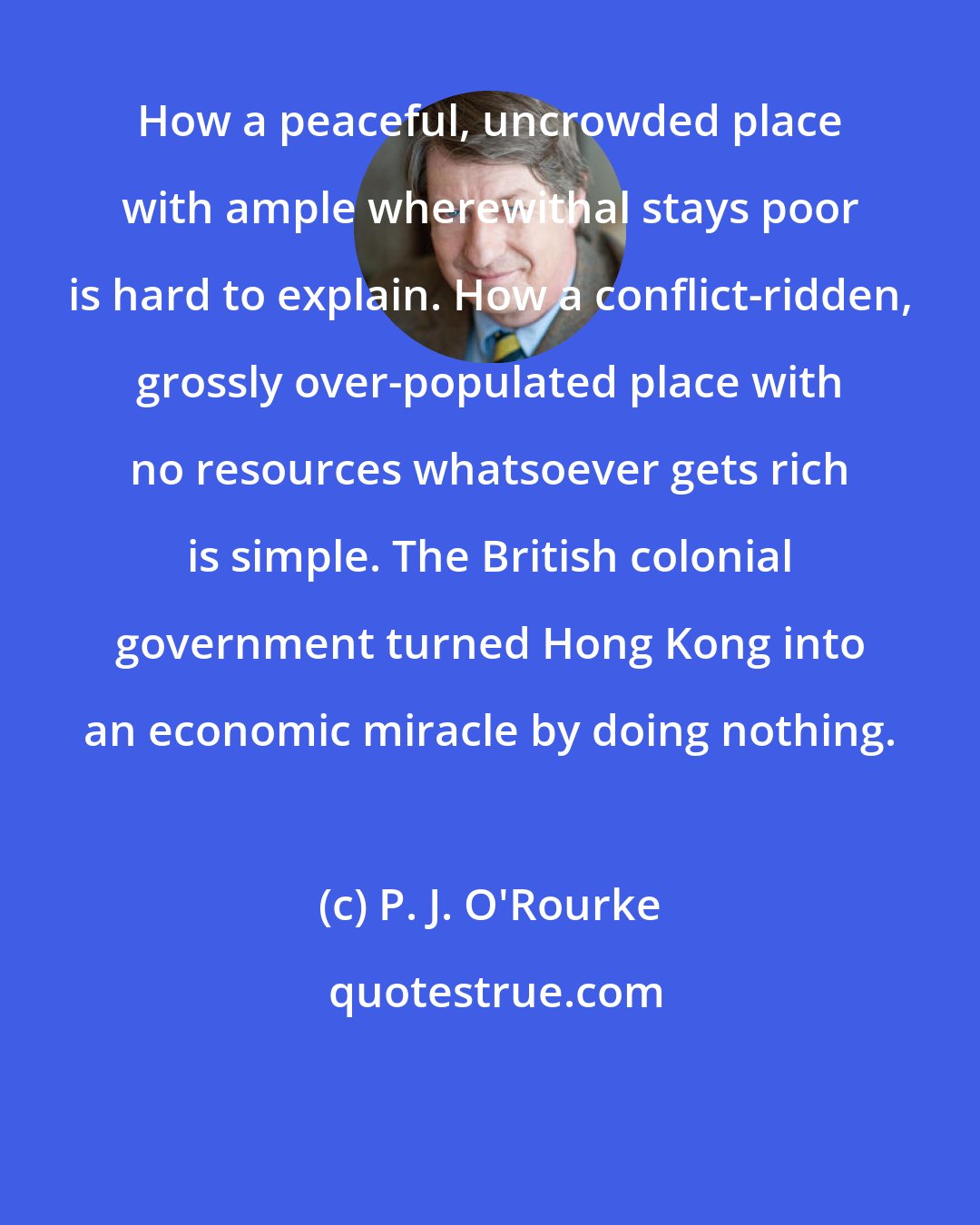 P. J. O'Rourke: How a peaceful, uncrowded place with ample wherewithal stays poor is hard to explain. How a conflict-ridden, grossly over-populated place with no resources whatsoever gets rich is simple. The British colonial government turned Hong Kong into an economic miracle by doing nothing.