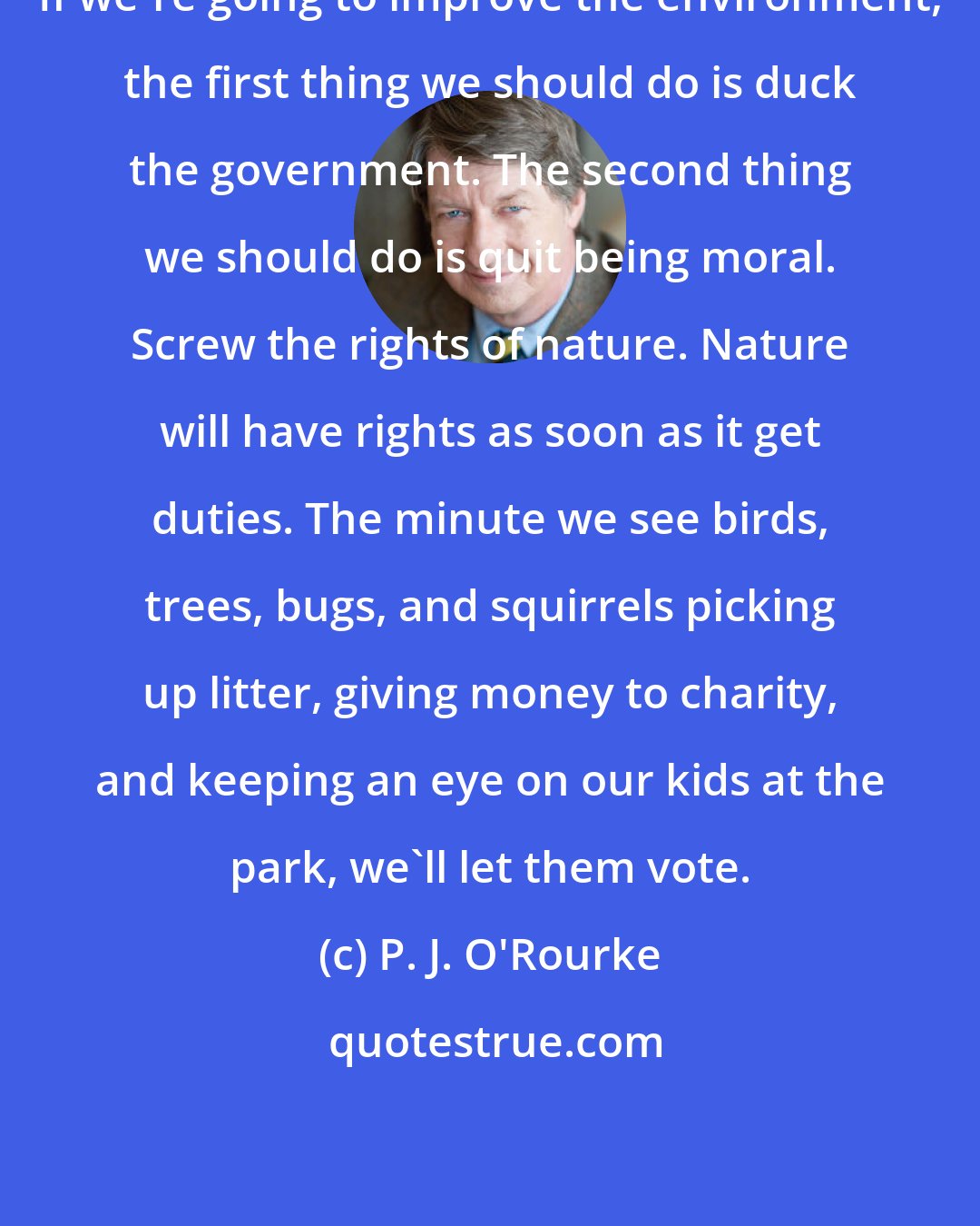 P. J. O'Rourke: If we're going to improve the environment, the first thing we should do is duck the government. The second thing we should do is quit being moral. Screw the rights of nature. Nature will have rights as soon as it get duties. The minute we see birds, trees, bugs, and squirrels picking up litter, giving money to charity, and keeping an eye on our kids at the park, we'll let them vote.