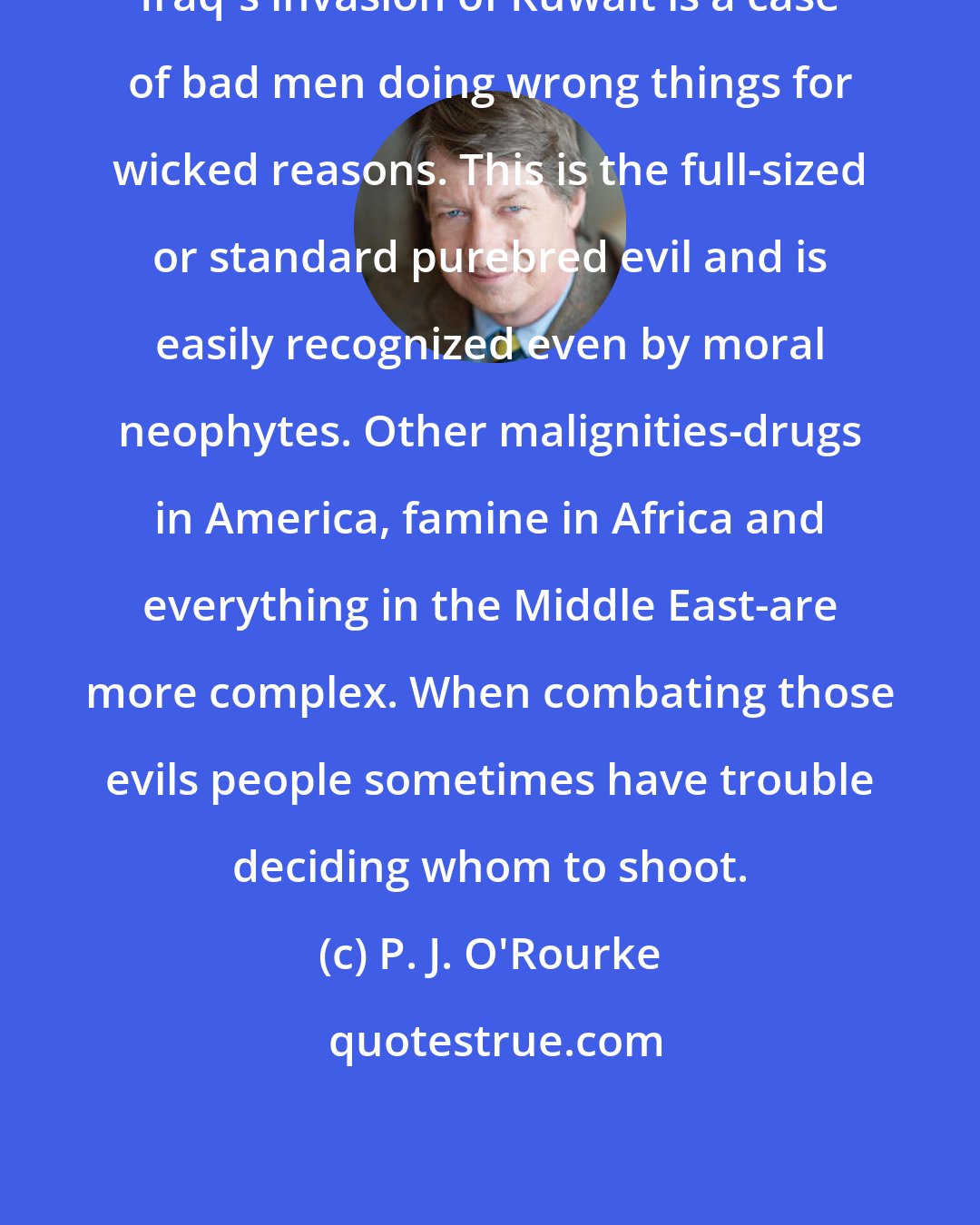 P. J. O'Rourke: Iraq's invasion of Kuwait is a case of bad men doing wrong things for wicked reasons. This is the full-sized or standard purebred evil and is easily recognized even by moral neophytes. Other malignities-drugs in America, famine in Africa and everything in the Middle East-are more complex. When combating those evils people sometimes have trouble deciding whom to shoot.