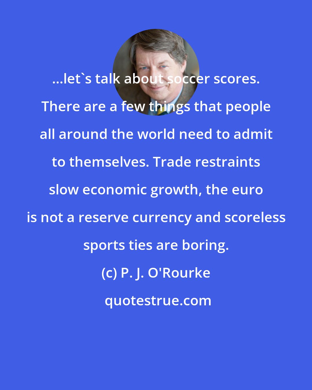 P. J. O'Rourke: ...let's talk about soccer scores. There are a few things that people all around the world need to admit to themselves. Trade restraints slow economic growth, the euro is not a reserve currency and scoreless sports ties are boring.