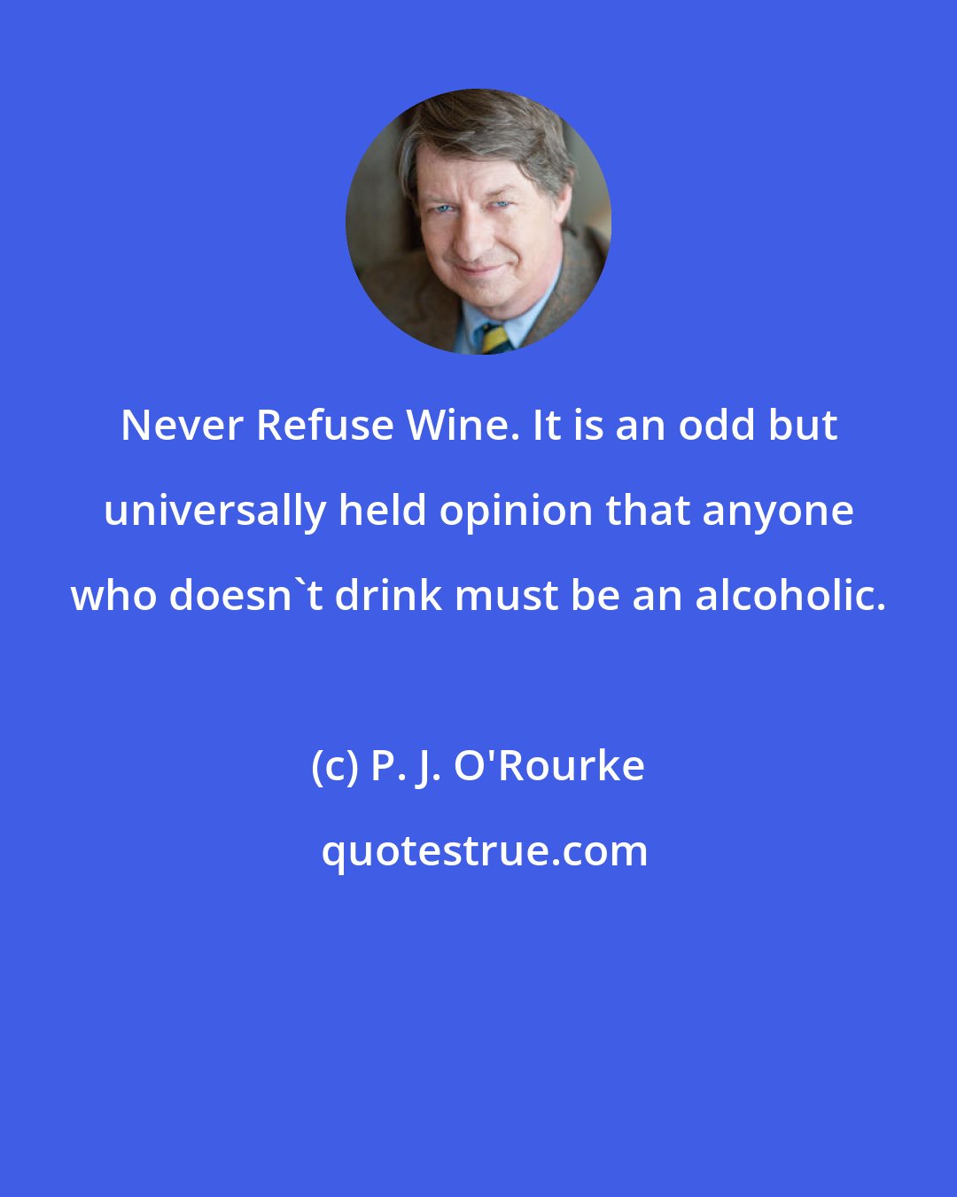 P. J. O'Rourke: Never Refuse Wine. It is an odd but universally held opinion that anyone who doesn't drink must be an alcoholic.