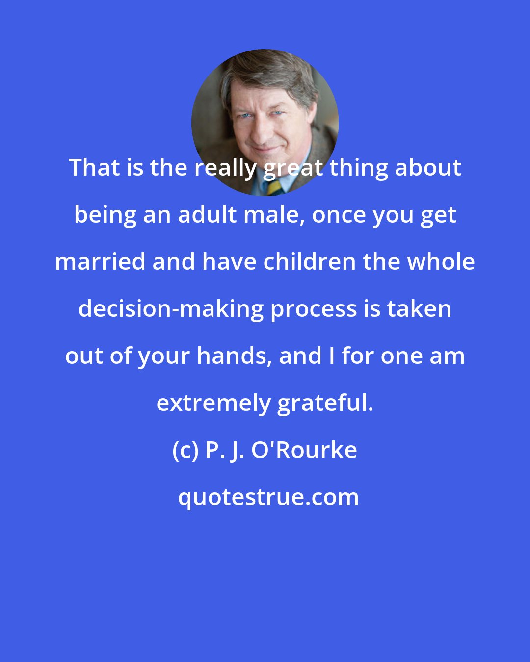 P. J. O'Rourke: That is the really great thing about being an adult male, once you get married and have children the whole decision-making process is taken out of your hands, and I for one am extremely grateful.