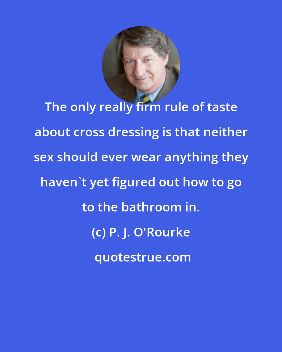 P. J. O'Rourke: The only really firm rule of taste about cross dressing is that neither sex should ever wear anything they haven't yet figured out how to go to the bathroom in.