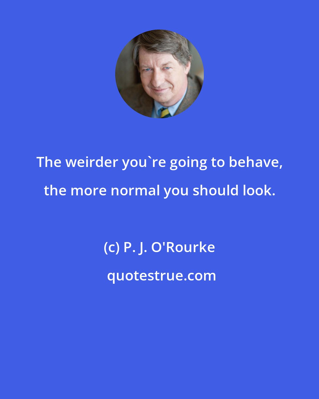 P. J. O'Rourke: The weirder you're going to behave, the more normal you should look.