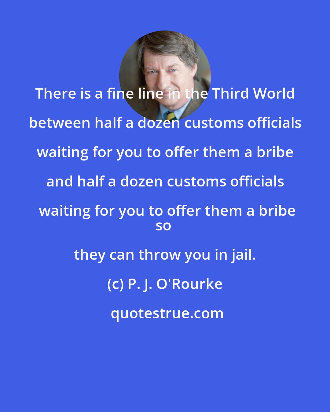 P. J. O'Rourke: There is a fine line in the Third World between half a dozen customs officials waiting for you to offer them a bribe and half a dozen customs officials waiting for you to offer them a bribe
so they can throw you in jail.