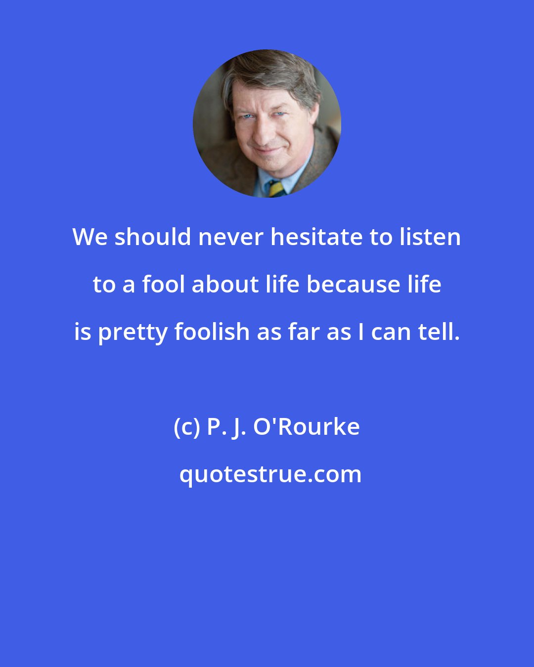 P. J. O'Rourke: We should never hesitate to listen to a fool about life because life is pretty foolish as far as I can tell.