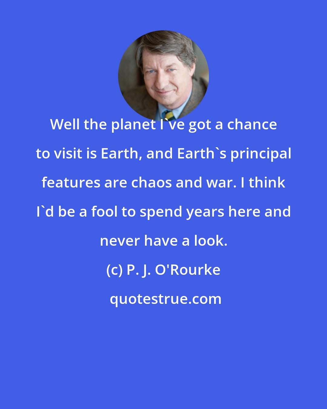 P. J. O'Rourke: Well the planet I've got a chance to visit is Earth, and Earth's principal features are chaos and war. I think I'd be a fool to spend years here and never have a look.