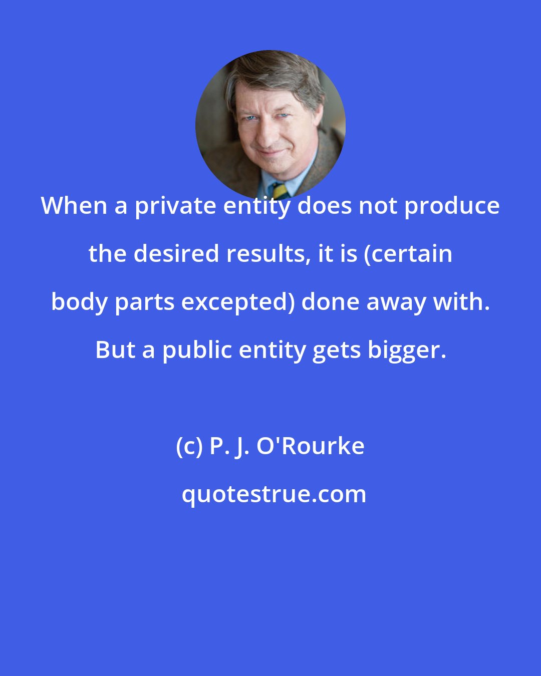 P. J. O'Rourke: When a private entity does not produce the desired results, it is (certain body parts excepted) done away with. But a public entity gets bigger.