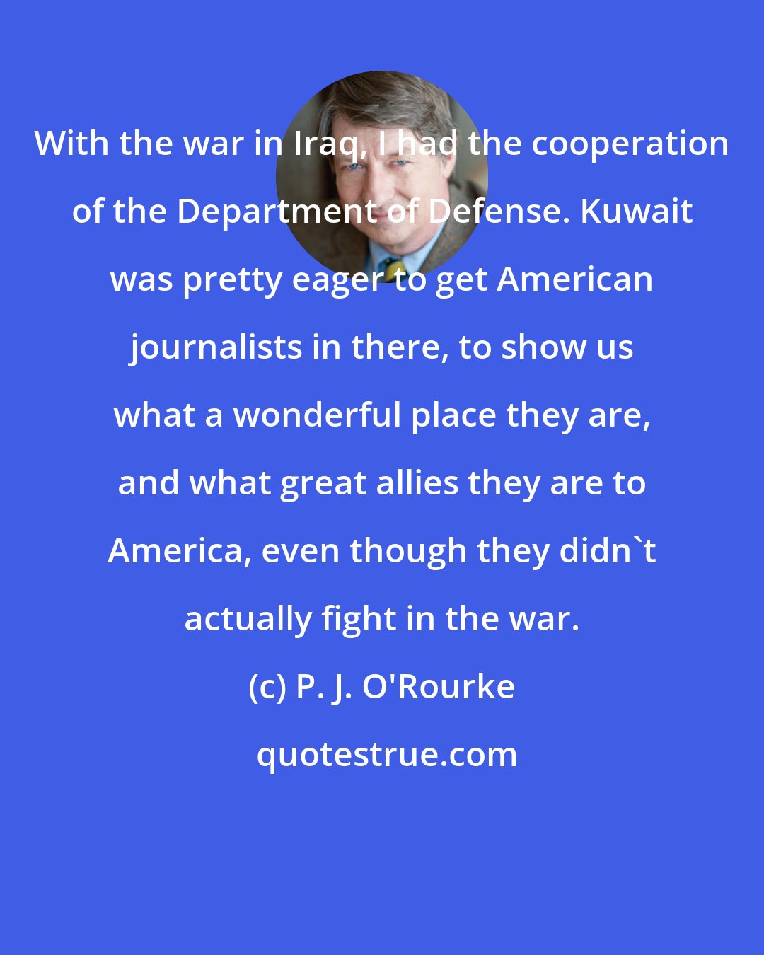 P. J. O'Rourke: With the war in Iraq, I had the cooperation of the Department of Defense. Kuwait was pretty eager to get American journalists in there, to show us what a wonderful place they are, and what great allies they are to America, even though they didn't actually fight in the war.