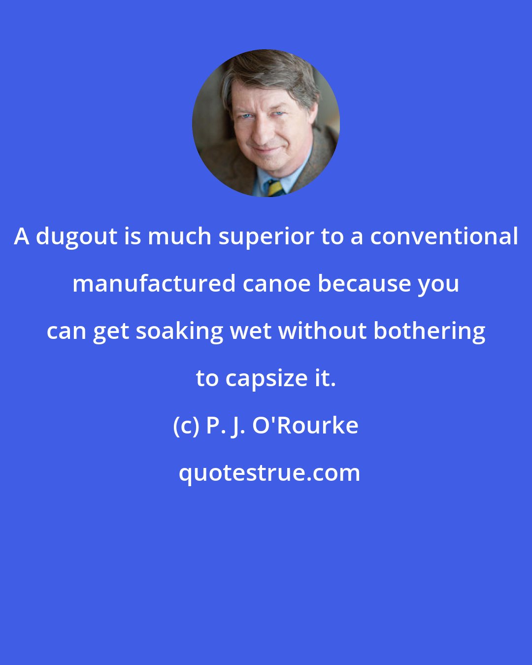 P. J. O'Rourke: A dugout is much superior to a conventional manufactured canoe because you can get soaking wet without bothering to capsize it.