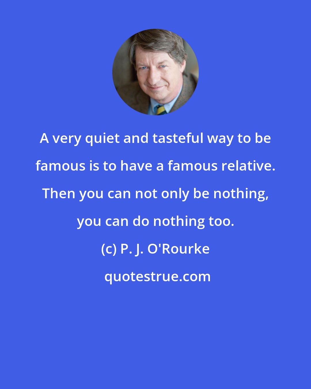 P. J. O'Rourke: A very quiet and tasteful way to be famous is to have a famous relative. Then you can not only be nothing, you can do nothing too.