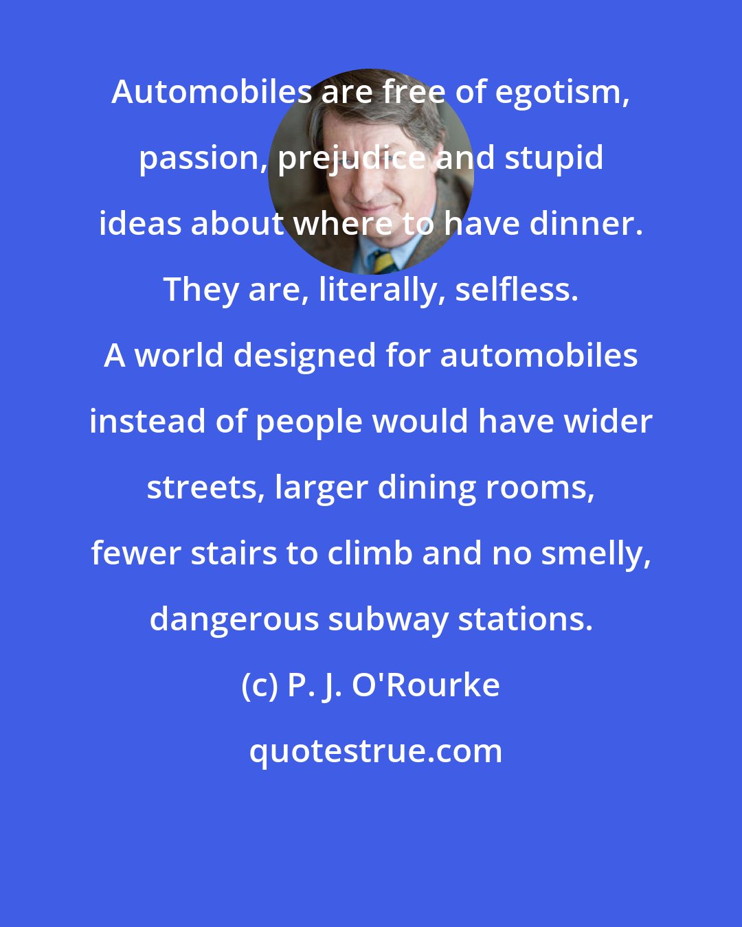 P. J. O'Rourke: Automobiles are free of egotism, passion, prejudice and stupid ideas about where to have dinner. They are, literally, selfless. A world designed for automobiles instead of people would have wider streets, larger dining rooms, fewer stairs to climb and no smelly, dangerous subway stations.