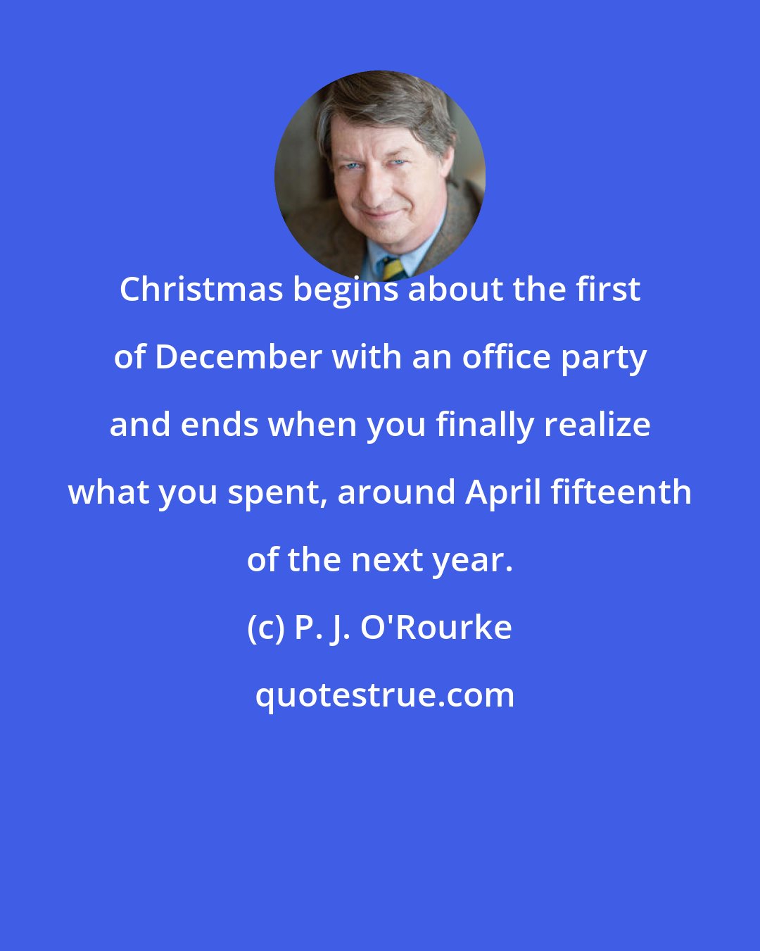 P. J. O'Rourke: Christmas begins about the first of December with an office party and ends when you finally realize what you spent, around April fifteenth of the next year.