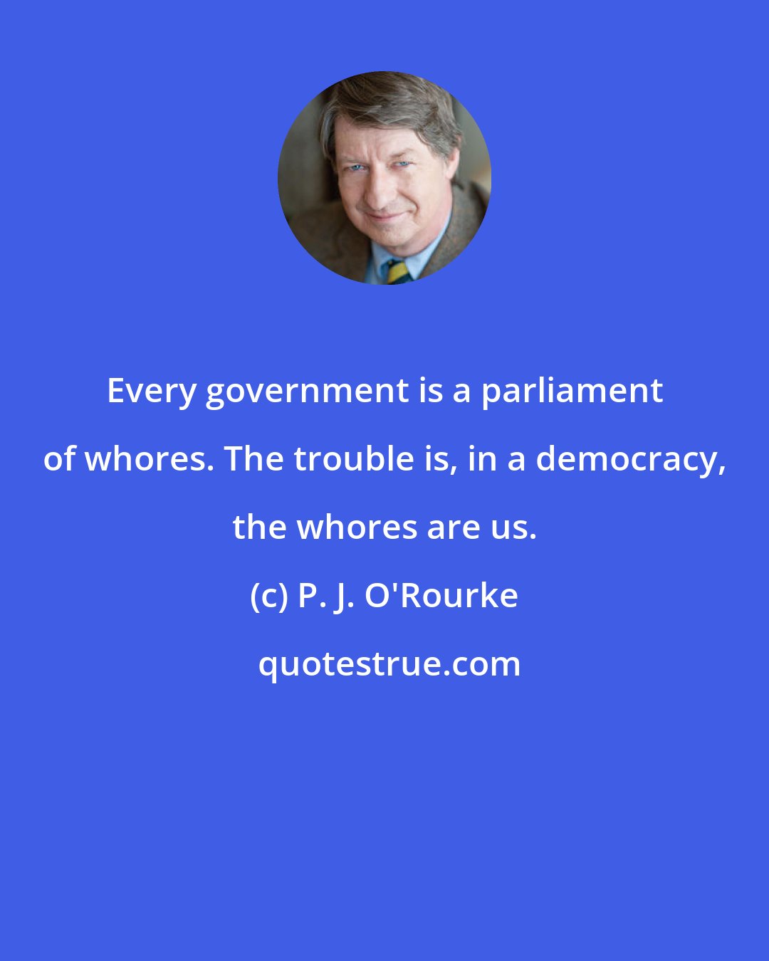 P. J. O'Rourke: Every government is a parliament of whores. The trouble is, in a democracy, the whores are us.