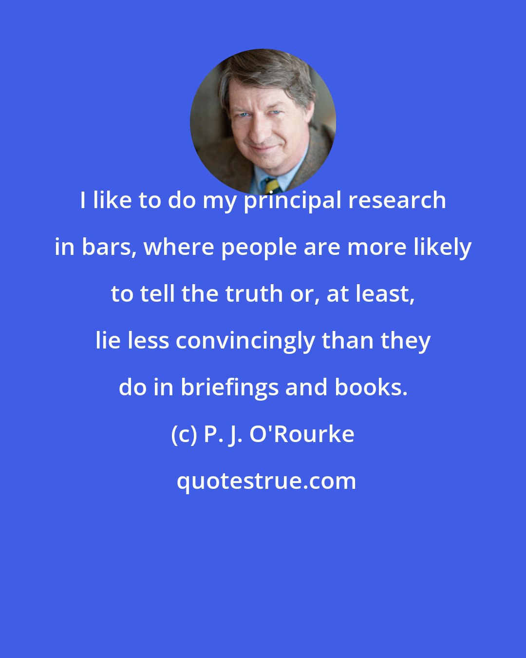 P. J. O'Rourke: I like to do my principal research in bars, where people are more likely to tell the truth or, at least, lie less convincingly than they do in briefings and books.