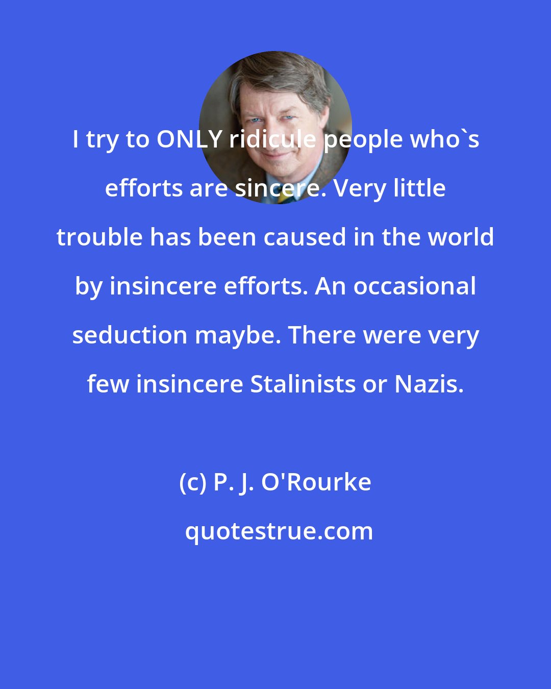P. J. O'Rourke: I try to ONLY ridicule people who's efforts are sincere. Very little trouble has been caused in the world by insincere efforts. An occasional seduction maybe. There were very few insincere Stalinists or Nazis.