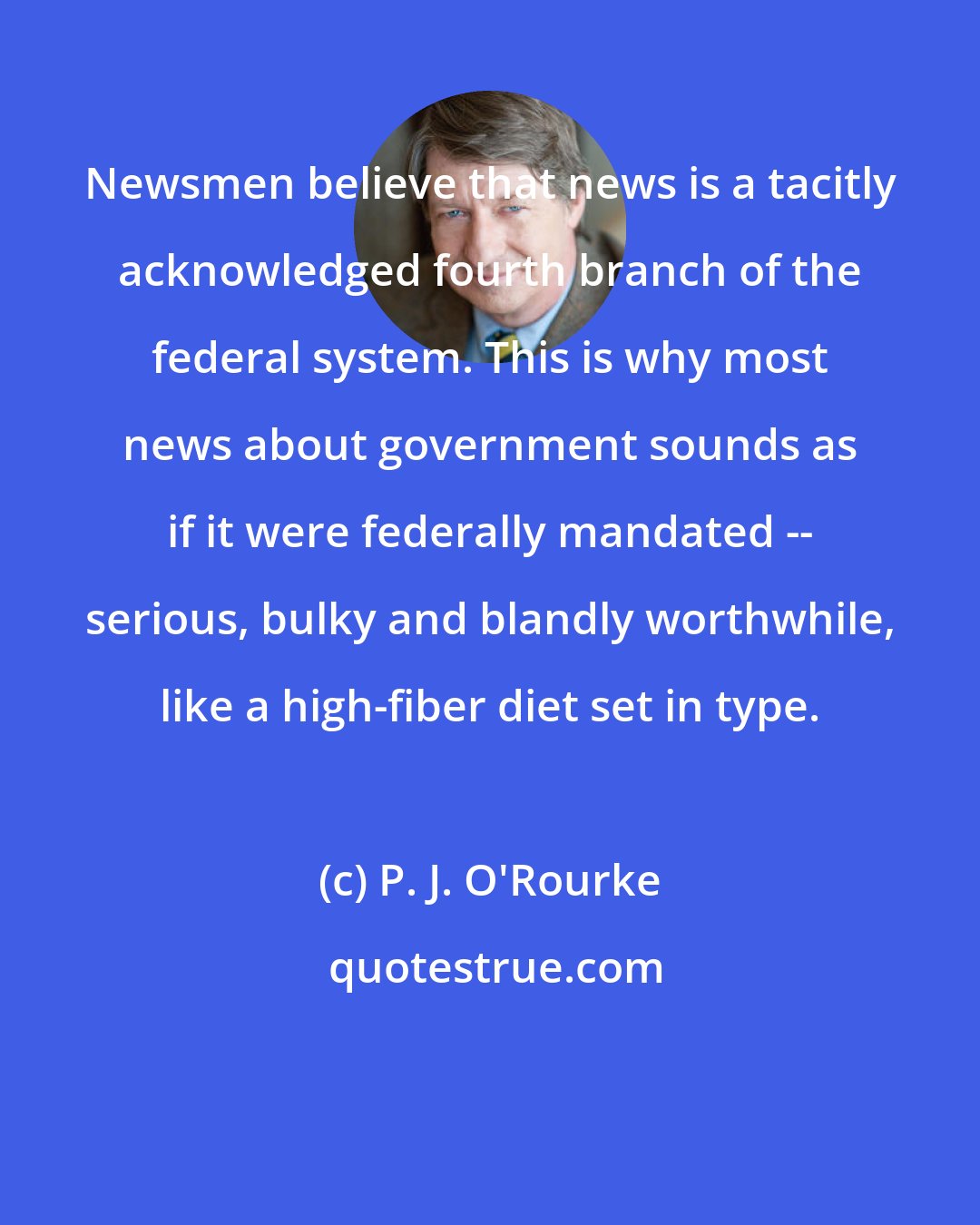 P. J. O'Rourke: Newsmen believe that news is a tacitly acknowledged fourth branch of the federal system. This is why most news about government sounds as if it were federally mandated -- serious, bulky and blandly worthwhile, like a high-fiber diet set in type.