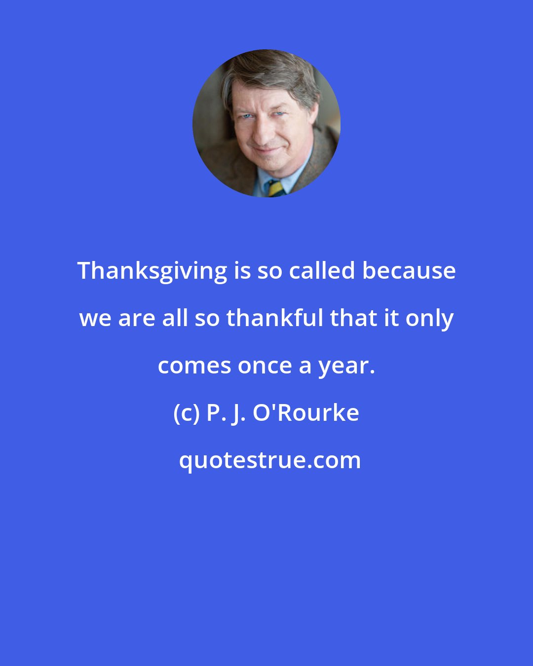 P. J. O'Rourke: Thanksgiving is so called because we are all so thankful that it only comes once a year.