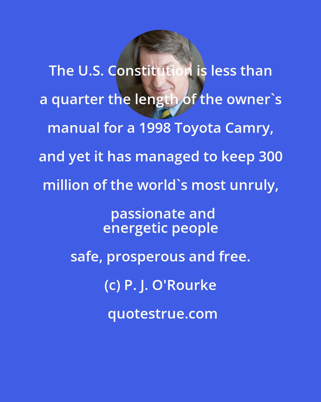 P. J. O'Rourke: The U.S. Constitution is less than a quarter the length of the owner's manual for a 1998 Toyota Camry, and yet it has managed to keep 300 million of the world's most unruly, passionate and
 energetic people safe, prosperous and free.