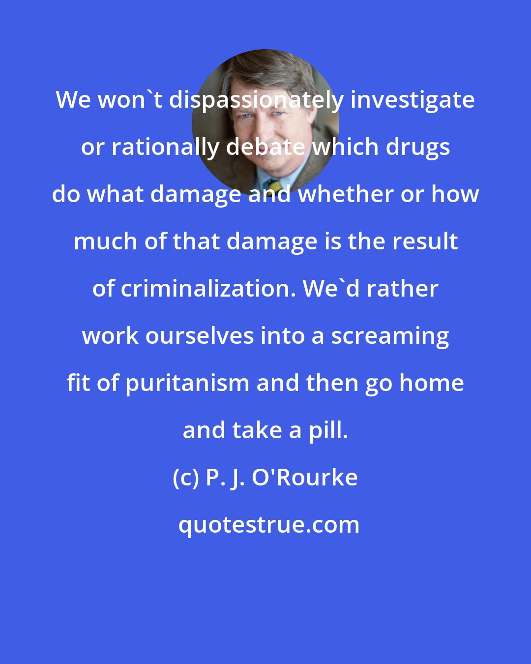 P. J. O'Rourke: We won't dispassionately investigate or rationally debate which drugs do what damage and whether or how much of that damage is the result of criminalization. We'd rather work ourselves into a screaming fit of puritanism and then go home and take a pill.
