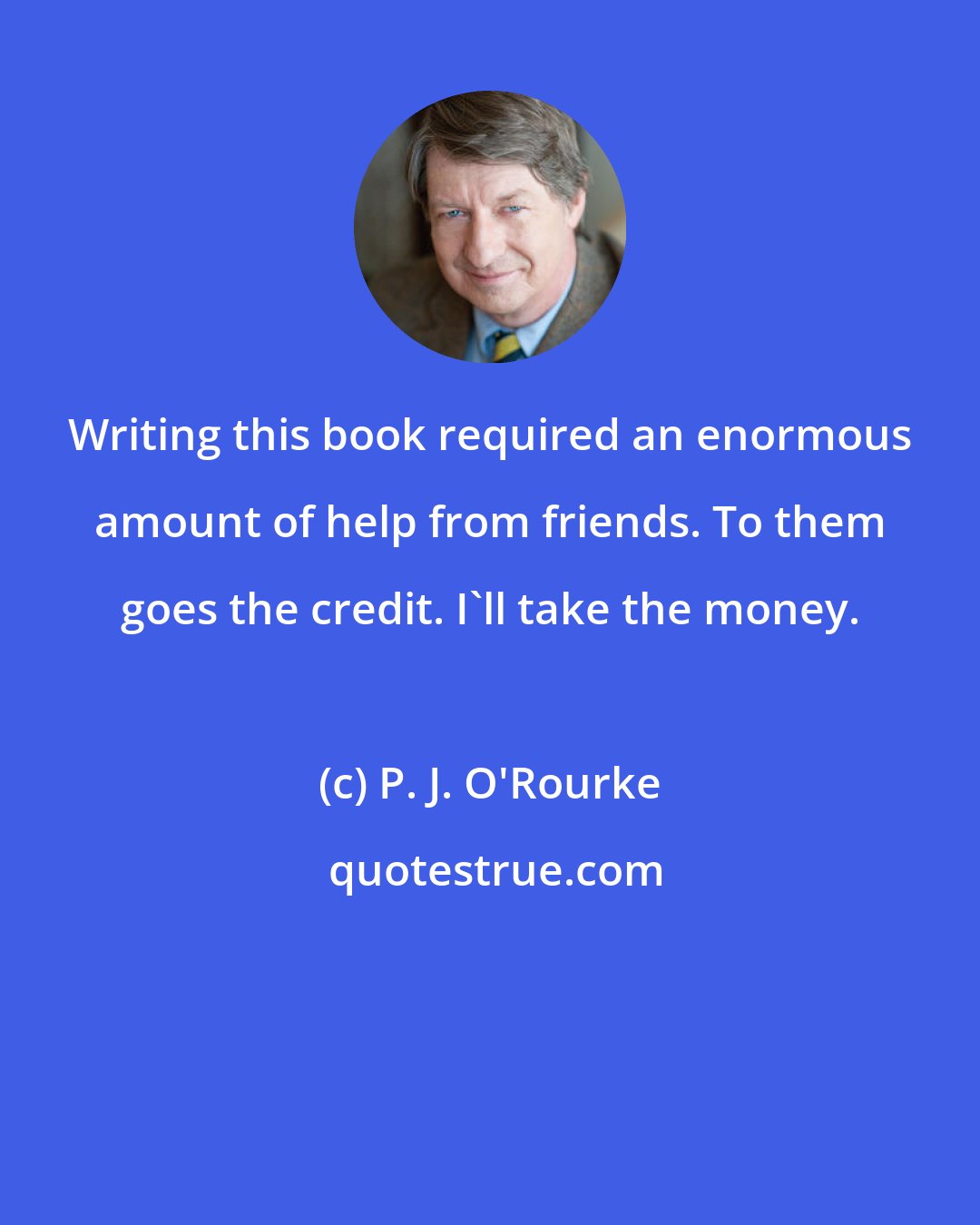 P. J. O'Rourke: Writing this book required an enormous amount of help from friends. To them goes the credit. I'll take the money.