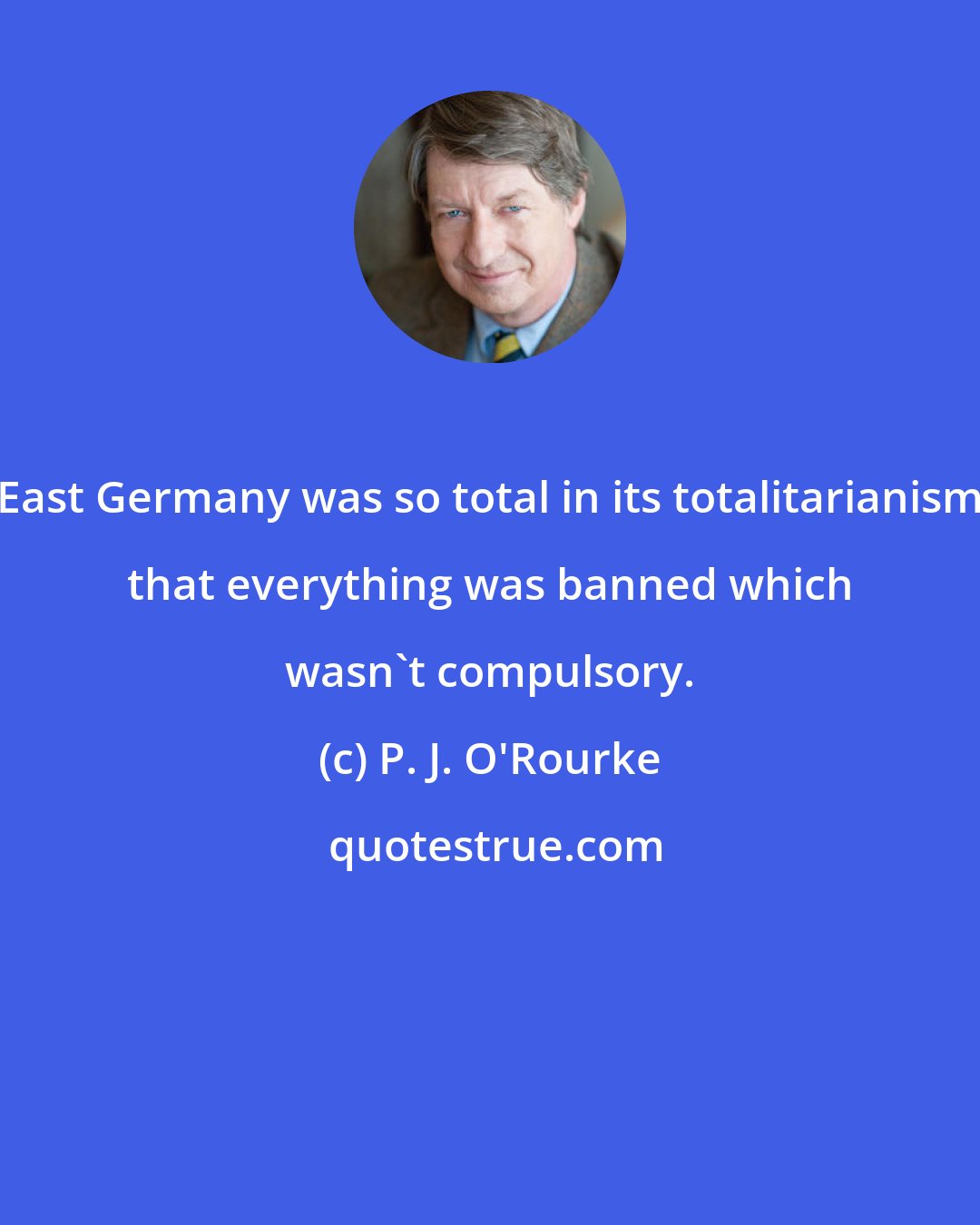 P. J. O'Rourke: East Germany was so total in its totalitarianism that everything was banned which wasn't compulsory.