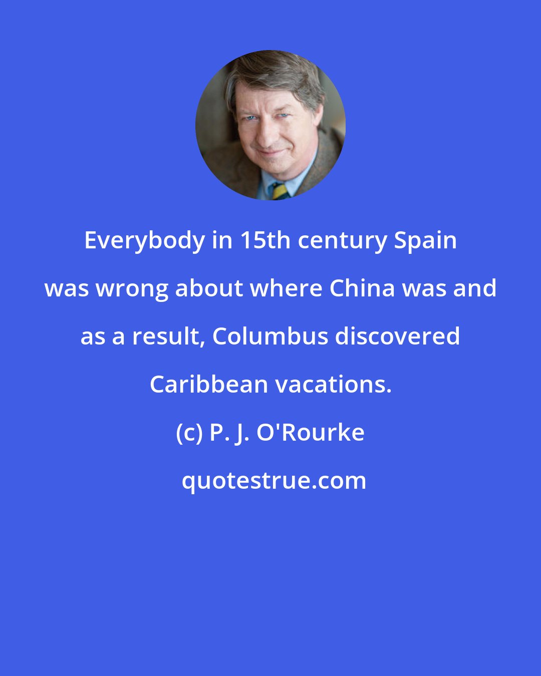 P. J. O'Rourke: Everybody in 15th century Spain was wrong about where China was and as a result, Columbus discovered Caribbean vacations.