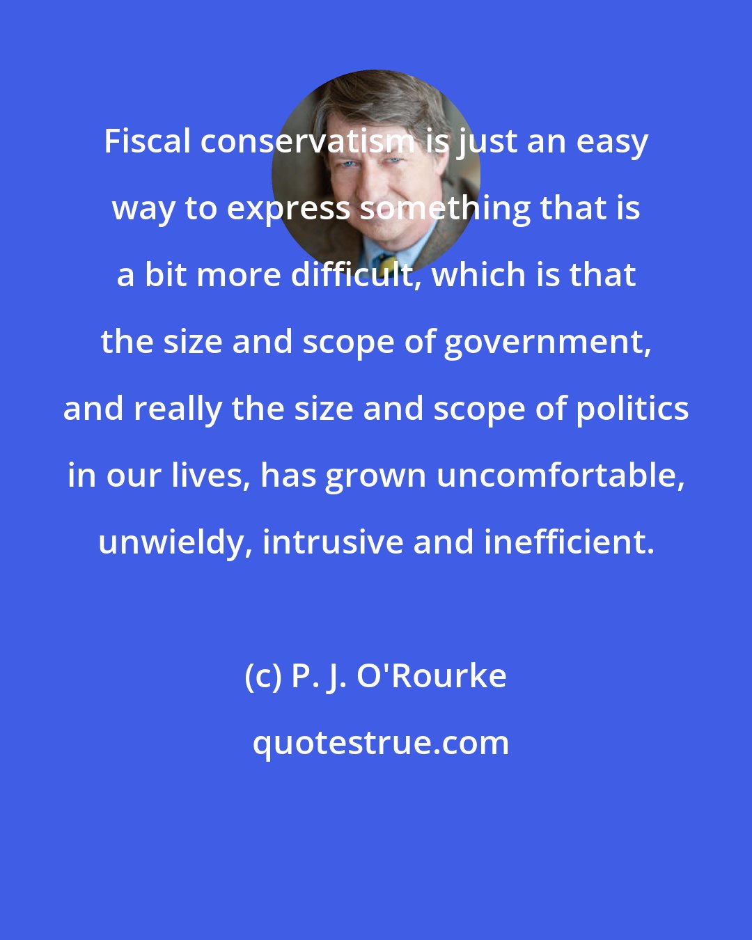 P. J. O'Rourke: Fiscal conservatism is just an easy way to express something that is a bit more difficult, which is that the size and scope of government, and really the size and scope of politics in our lives, has grown uncomfortable, unwieldy, intrusive and inefficient.