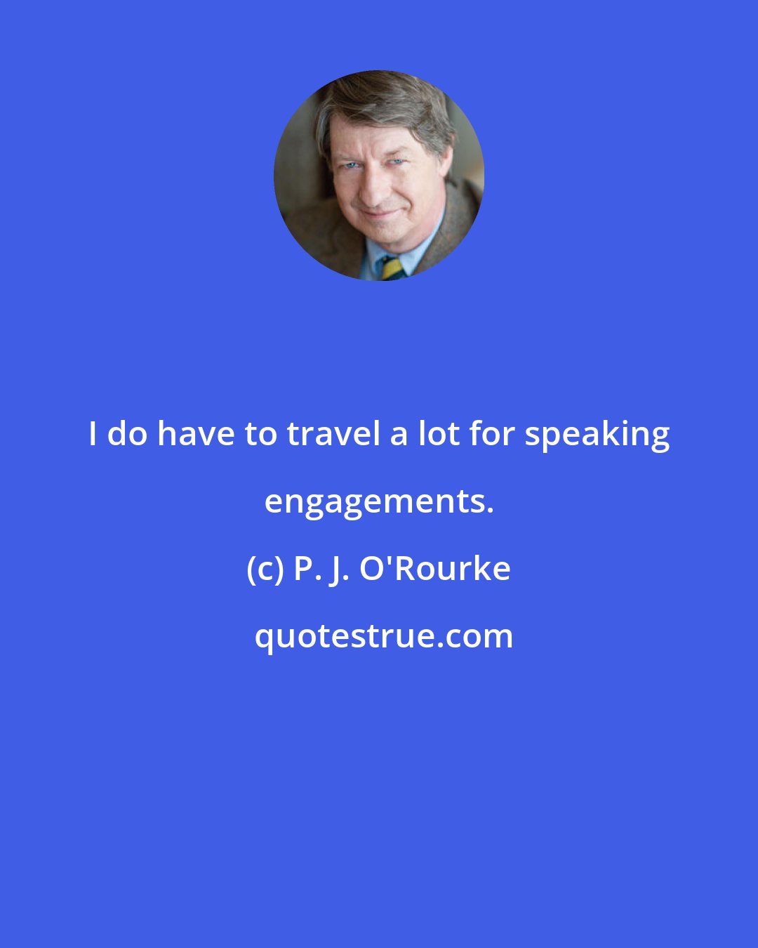 P. J. O'Rourke: I do have to travel a lot for speaking engagements.