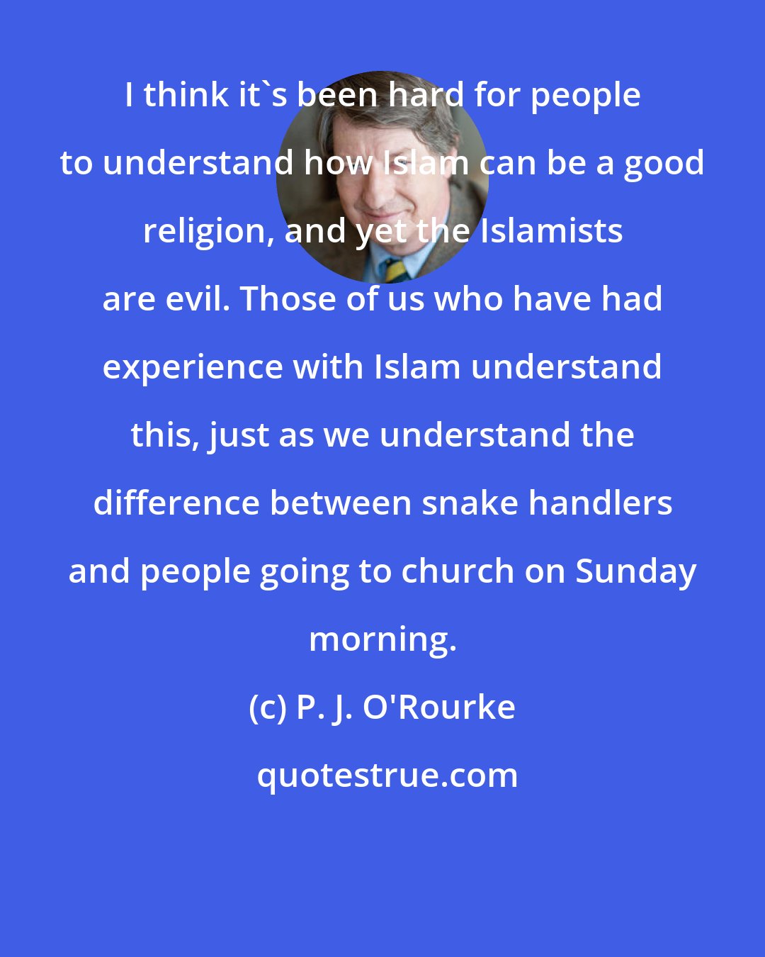 P. J. O'Rourke: I think it's been hard for people to understand how Islam can be a good religion, and yet the Islamists are evil. Those of us who have had experience with Islam understand this, just as we understand the difference between snake handlers and people going to church on Sunday morning.