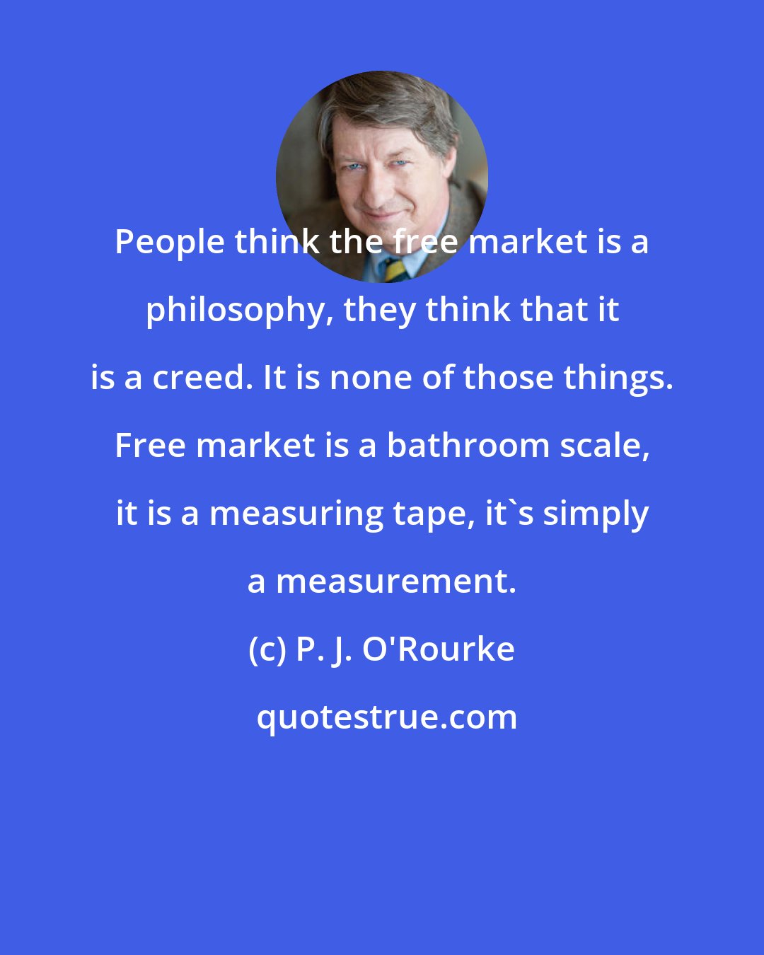 P. J. O'Rourke: People think the free market is a philosophy, they think that it is a creed. It is none of those things. Free market is a bathroom scale, it is a measuring tape, it's simply a measurement.