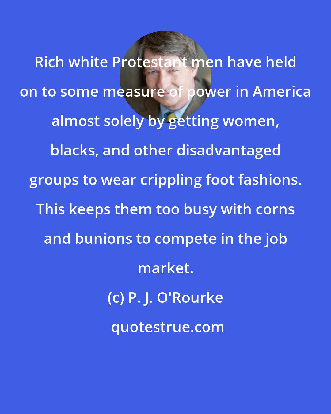 P. J. O'Rourke: Rich white Protestant men have held on to some measure of power in America almost solely by getting women, blacks, and other disadvantaged groups to wear crippling foot fashions. This keeps them too busy with corns and bunions to compete in the job market.